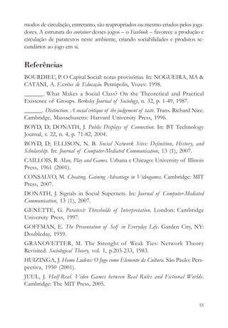 modos de circulação, entretanto, são reapropriados ou mesmo criados pelos joga-
dores. A estrutura do container desses jogos – o Facebook – favorece a produção e
circulação de paratextos neste ambiente, criando sociabilidades e produtos se-
cundários ao jogo em si.


Referências
BOURDIEU, P. O Capital Social: notas provisórias. In: NOGUEIRA, MA &
CATANI, A. Escritos de Educação. Petrópolis, Vozes: 1998.
______. What Makes a Social Class? On the Theoretical and Practical
Existence of Groups. Berkeley Journal of Sociology, n. 32, p. 1-49, 1987.
______. Distinction. A social critique of the judgement of taste. Trans. Richard Nice.
Cambridge, Massachusetts: Harvard University Press, 1996.
BOYD, D; DONATH, J. Public Displays of Connection. In: BT Technology
Journal, v. 22, n. 4, p. 71-82, 2004.
BOYD, D; ELLISON, N. B. Social Network Sites: Definition, History, and
Scholarship. In: Journal of Computer-Mediated Communication, 13 (1), 2007.
CAILLOIS, R. Man, Play and Games. Urbana e Chicago: University of Illinois
Press, 1961 (2001).
CONSALVO, M. Cheating. Gaining Advantage in Videogames. Cambridge: MIT
Press, 2007.
DONATH, J. Signals in Social Supernets. In: Journal of Computer-Mediated
Communication, 13 (1), 2007.
GENETTE, G. Paratext: Thresholds of Interpretation. London: Cambridge
University Press, 1997.
GOFFMAN, E. The Presentation of Self in Everyday Life. Garden City, NY:
Doubleday, 1959.
GRANOVETTER, M. The Strenght of Weak Ties: Network Theory
Revisited. Sociological Theory, vol. 1, p.203-233, 1983.
HUIZINGA, J. Homo Ludens: O Jogo como Elemento da Cultura. São Paulo: Pers-
pectiva, 1950 (2001).
JUUL, J. Half-Real. Video Games between Real Rules and Fictional Worlds.
Cambridge: The MIT Press, 2005.


                                                                                   55
 