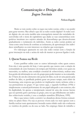 Comunicação e Design dos
                    Jogos Sociais
                                                                Nelson Zagalo


       Muito se tem escrito sobre os jogos nas redes sociais, sobre o seu poder
para gerar retorno. Mas afinal o que são as redes sociais digitais? As redes soci-
ais digitais são em certa medida uma consequência natural das sociedades de-
senvolvidas sob o mote do capitalismo que dadas as suas características com-
petitivas incutiram nos sujeitos atitudes de desconfiança que desenvolveram
gradualmente o isolamento do indivíduo. Assim as redes sociais podem ser
vistas como uma forma de combate ao isolamento, de aproximação dos indiví-
duos semelhantes ou com interesses ou relações que convergem.
       Os videojogos aparecem no seio das redes sociais com a função de
gerar interacção na rede e acima de tudo de manter as pessoas ligadas à rede.


1. Quem Somos na Rede
       Como partilhar online com os outros informação sobre quem somos.
Esta não é uma questão de hoje, é uma questão que nasceu com a criação de
comunidades de seres humanos em tempos pré-históricos ainda e nos quais era
necessário, ou melhor, uma condição essencial de sobrevivência, realizar uma
boa gestão da informação no seio do grupo para poder manter-se na comunida-
de. O facto de um dos elementos não gostar do líder, ou de ter uma paixão pela
mulher do líder, se partilhada poderia gerar em pouco tempo, num efeito de
boomerang, uma resposta que poderia ter implicações muito nefastas sobre a
sua permanência no grupo. O que temos aqui, e segundo Goffman (1956) é
simplesmente a natural performance de um papel adequado a um contexto, não
há duplicidade, há apenas a interpretação natural de uma das nossas facetas
que nos permite gerir a pertença ao grupo, uma vez que dificilmente um indiví-
duo sobreviveria sozinho, é essa a condição mamífera (Whybrow, 1999).
       Mas o que temos vindo a assistir é ao abandono destas formas comuni-
tárias no plano físico. Ou seja as pessoas vivem cada vez mais apenas com a
família nuclear num apartamento/moradia numa cidade onde não conhecem
os vizinhos do prédio ou da casa ao lado. No emprego falam de trabalho e

                                                                               57
 