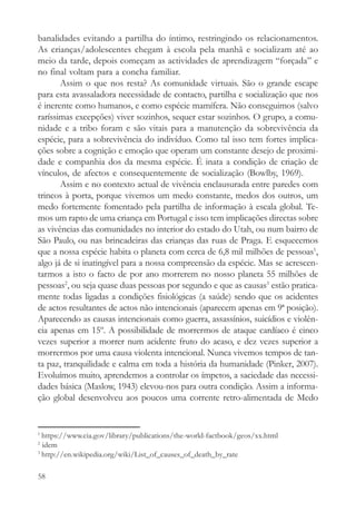 banalidades evitando a partilha do íntimo, restringindo os relacionamentos.
As crianças/adolescentes chegam à escola pela manhã e socializam até ao
meio da tarde, depois começam as actividades de aprendizagem “forçada” e
no final voltam para a concha familiar.
       Assim o que nos resta? As comunidade virtuais. São o grande escape
para esta avassaladora necessidade de contacto, partilha e socialização que nos
é inerente como humanos, e como espécie mamífera. Não conseguimos (salvo
raríssimas excepções) viver sozinhos, sequer estar sozinhos. O grupo, a comu-
nidade e a tribo foram e são vitais para a manutenção da sobrevivência da
espécie, para a sobrevivência do indivíduo. Como tal isso tem fortes implica-
ções sobre a cognição e emoção que operam um constante desejo de proximi-
dade e companhia dos da mesma espécie. É inata a condição de criação de
vínculos, de afectos e consequentemente de socialização (Bowlby, 1969).
       Assim e no contexto actual de vivência enclausurada entre paredes com
trincos à porta, porque vivemos um medo constante, medos dos outros, um
medo fortemente fomentado pela partilha de informação à escala global. Te-
mos um rapto de uma criança em Portugal e isso tem implicações directas sobre
as vivências das comunidades no interior do estado do Utah, ou num bairro de
São Paulo, ou nas brincadeiras das crianças das ruas de Praga. E esquecemos
que a nossa espécie habita o planeta com cerca de 6,8 mil milhões de pessoas1,
algo já de si inatingível para a nossa compreensão da espécie. Mas se acrescen-
tarmos a isto o facto de por ano morrerem no nosso planeta 55 milhões de
pessoas2, ou seja quase duas pessoas por segundo e que as causas3 estão pratica-
mente todas ligadas a condições fisiológicas (a saúde) sendo que os acidentes
de actos resultantes de actos não intencionais (aparecem apenas em 9ª posição).
Aparecendo as causas intencionais como guerra, assassínios, suicídios e violên-
cia apenas em 15º. A possibilidade de morrermos de ataque cardíaco é cinco
vezes superior a morrer num acidente fruto do acaso, e dez vezes superior a
morrermos por uma causa violenta intencional. Nunca vivemos tempos de tan-
ta paz, tranquilidade e calma em toda a história da humanidade (Pinker, 2007).
Evoluímos muito, aprendemos a controlar os ímpetos, a saciedade das necessi-
dades básica (Maslow, 1943) elevou-nos para outra condição. Assim a informa-
ção global desenvolveu aos poucos uma corrente retro-alimentada de Medo


1
  https://www.cia.gov/library/publications/the-world-factbook/geos/xx.html
2
  idem
3
  http://en.wikipedia.org/wiki/List_of_causes_of_death_by_rate

58
 