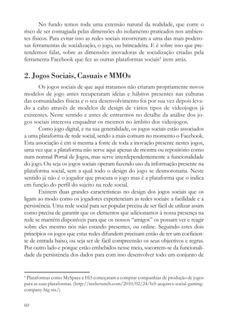 No fundo temos toda uma extensão natural da realidade, que corre o
risco de ser contagiada pelas dimensões do isolamento praticados nos ambien-
tes físicos. Para evitar isso as redes sociais recorreram a uma das mais podero-
sas ferramentas de socialização, o jogo, ou brincadeira. E é sobre isso que pre-
tendemos falar, sobre as dimensões inovadoras de socialização criadas pela
ferramenta Facebook que fez as outras plataformas sociais4 irem atrás.

2. Jogos Sociais, Casuais e MMOs
       Os jogos sociais de que aqui tratamos não criaram propriamente novos
modelos de jogo antes recuperaram ideias e hábitos presentes nas culturas
das comunidades físicas e o seu desenvolvimento foi por sua vez depois leva-
do a cabo através de modelos de design de vários tipos de videojogos já
existentes. Neste sentido e antes de entrarmos no detalhe da análise dos jo-
gos sociais interessa enquadrar os mesmos no âmbito dos videojogos.
       Como jogo digital, e na sua generalidade, os jogos sociais estão associados
a uma plataforma de rede social, sendo a mais comum no momento o Facebook.
Esta associação é em si mesma a fonte de toda a inovação presente nestes jogos,
uma vez que a plataforma não serve aqui apenas de montra ou repositório como
num normal Portal de Jogos, mas serve interdependentemente a funcionalidade
do jogo. Ou seja os jogos sociais operam fazendo uso da informação presente na
plataforma social, sem a qual todo o design do jogo se desmoronaria. Neste
sentido já não é o jogador que procura o jogo mas é a plataforma que o indica
em função do perfil do sujeito na rede social.
       Existem duas grandes características no design dos jogos sociais que os
ligam ao modo como os jogadores experienciam as redes sociais: a facilidade e a
persistência. Uma rede social para ser popular precisa de ser fácil de utilizar assim
como precisa de garantir que os elementos que adicionamos à nossa presença na
rede se mantém disponíveis para que os nossos “amigos” os possam ver e reagir
sobre eles mesmo nós não estando presentes, ou online. Seguindo estes dois
princípios os jogos que estas redes difundem precisam então de ter um coeficien-
te de entrada baixo, ou seja ser de fácil compreensão os seus objectivos e regras.
Por outro lado e porque estão embebidos nesse meio, socorrem-se da funcionali-
dade da persistência dos dados para com isso desenvolver todo um conjunto de


4
 Plataformas como MySpace e Hi5 começaram a comprar companhias de produção de jogos
para as suas plataformas. (http://techcrunch.com/2010/02/24/hi5-acquires-social-gaming-
company-big-six/)


60
 