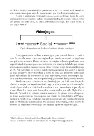 mecânicas no jogo, ou seja o jogo permanece activo e as nossas acções continu-
am a surtir efeitos para além do momento em que nos desligamos do jogo.
       Assim e analisando comparativamente com os demais tipos de jogos
digitais existentes, podemos definir em diagrama (Fig. 1) os jogos sociais como
um género que está entre, ou utiliza estruturas de design, dos jogos casuais e
dos jogos MMO5.




              Fig. 1 – Enquadramento dos Jogos Sociais no seio dos videojogos


       Aos jogos casuais vai buscar estratégias para permitir baixar o coefici-
ente de entrada, assim como estratégias de persuasão para atrair os jogadores
nos primeiros minutos. Desse modo as estratégias utilizadas produzem uma
experiência de jogo que passa normalmente por uma jogabilidade que ocorre
em momentos curtos, mas que ocorre várias vezes ao longo de um dia (PopCap,
2010). Por outro lado os jogos sociais bebem na essência dos MMOs o design
de jogo colectivo em comunidade e como tal uma das principais estratégias
passa pela criação de um mundo de jogo persistente, o qual está sempre liga-
do e em funcionamento mesmo quando o jogador está desligado do mesmo.
       Tendo em conta o sistema de escolha dos jogos que é feita em função do
círculo de amigos que joga determinado jogo, acabar por ser natural a emergên-
cia de alguns títulos a posições destacadas e a sua permanência aí por algum
tempo. Dois dos casos mais destacados e comentados têm sido Mafia Wars e
Farmville. Farmville é no entanto o maior fenómeno do género tendo ultrapassa-
do todas as expectativas, pouco após a sua criação no mês de Julho 2009 apre-
sentava já 5 milhões de jogadores, mas em menos de um ano subiria esta fasquia
para os 80 milhões6 deixando para trás qualquer concorrente, com o dobro do
número de jogadores sobre o jogo que aparece agora em segundo lugar.




5
    MMO – Massive Multiplayer Online (Multijogador Massivo Online).
6
    Todos os números podem ser consultados no site http://www.appdata.com.

                                                                                61
 