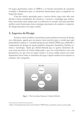 Os jogos persistentes como os MMOs e os Sociais necessitam de constante
evolução e dinamismo para se manterem interessantes para os jogadores ao
longo dos meses.
      Uma das razões apontadas para o sucesso destes jogos tem sido sem
dúvida a faceta socializante dos mesmos, o recurso a estratégias que estimu-
lam a interacção entre amigos que se conhecem no mundo real9 para perceber
melhor como funcionam estas estratégias precisamos de analisar os aspectos
do design presentes nos jogos sociais.


3. Aspectos do Design
       Existem vários modelos taxionómicos para analisar estruturas de design
nos videojogos, aquela que nos parece mais assertiva para o estudo que aqui
pretendemos realizar é o modelo proposto por Schell (2008) que subdivide a
componente de design em quatro grandes categorias: mecânicas, história, es-
tética e tecnologia. Ainda que Schell defenda que os quatro elementos de-
vem estar presentes de forma balanceada e que nós concordemos com esta
perspectiva, no que toca aos jogos sociais e à nossa análise parece-nos mais
importante focar sobre as mecânicas do jogo e depois analisar em conjunto as
restantes três categorias.




                    Fig. 3 – “The Four Basic Elements” (Schell, 2008:42)



9
    http://www.gamasutra.com/view/feature/4409/brian_reynolds_on_his_social_.php


                                                                                   63
 