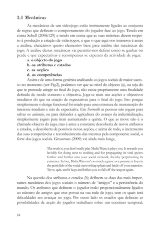 3.1 Mecânicas
       As mecânicas de um videojogo estão intimamente ligadas ao conjunto
de regras que definem o comportamento do jogador face ao jogo. Tendo em
conta Schell (2008:129) e tendo em conta que as suas métricas dizem respei-
to à produção e criação de videojogos, e que o que aqui nos interessa é antes
a análise, elencámos quatro elementos base para análise das mecânicas de
jogo. A análise destas mecânicas vai permitir-nos definir como se ganhar ou
perde e que expectativas e recompensas se esperam da actividade de jogar.
       a. o objecto do jogo
       b. os atributos e estados
       c. as acções
       d. as competências
       Assim e de uma forma genérica analisando os jogos sociais de maior suces-
so no momento (ver Fig.2), podemos ver que ao nível do objecto (a), ou seja do
que se pretende atingir no final do jogo, não existe propriamente uma finalidade
definida de modo concreto e objectiva. Joga-se mais nas acções e objectivos
imediatos do que na criação de expectativas para o final do jogo. Isto porque
simplesmente o design funcional foi criado para uma estrutura de manutenção do
interesse imediato e não de expectativa. Em Farmville as pessoas não jogam para
salvar os animais, ou para defender a agricultura do avanço da industrialização,
simplesmente jogam para irem aumentando a quinta. O que as move não é o
chamado objecto do jogo, mas é antes a constante descoberta de novos atributos
e estados, a descoberta de possíveis novas acções, e acima de tudo, o incremento
das suas competências e reconhecimento das mesmas pela componente social, o
forte dos jogos sociais. Grossman (2009) vai ainda mais longe,

                   The truth is, you don’t really play Mafia Wars; it plays you. It rewards you
                   lavishly for doing next to nothing and for propagating its viral spores
                   further and further into your social network, thereby perpetuating its
                   existence. In fact, Mafia Wars isn’t so much a game as a parasite: it lives in
                   the petri dish of the social-networking sphere and feeds off your attention.
                   Try to quit, and it begs and bribes you to fall off the wagon again.

       Na questão dos atributos e estados (b) definem-se duas das mais impor-
tantes mecânicas dos jogos sociais: o número de “amigos” e a persistência do
mundo. Os atributos que definem o jogador estão proporcionalmente ligados
ao número de amigos que este possui na sua rede de jogo, sem os quais terá
dificuldades em avançar no jogo. Por outro lado os estados que definem as
possibilidades de acção do jogador trabalham sobre um contínuo temporal,

64
 