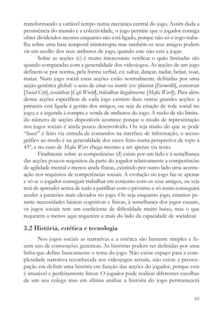 transformando a variável tempo numa mecânica central do jogo. Assim dada a
persistência do mundo e a colectividade, o jogo permite que o jogador consiga
obter dividendos mesmo enquanto não está ligado, porque não só o jogo traba-
lha sobre uma base temporal ininterrupta mas também os seus amigos podem
vir em auxílio dos seus atributos de jogo, quando este não está a jogar.
        Sobre as acções (c) é muito interessante verificar o quão limitadas são
quando comparadas com a generalidade dos videojogos. As acções de um jogo
definem-se por norma, pela forma verbal, ex: saltar, dançar, nadar, beijar, voar,
matar. Num jogo social estas acções estão normalmente definidas por uma
acção genérica global: o acto de criar ou nutrir (ex: plantar [Farmville], construir
[Social City], cozinhar [Cafe World], trabalhar ilegalmente [Mafia Wars]). Para além
destas acções específicas de cada jogo existem duas outras grandes acções: a
primeira está ligada à gestão dos amigos, ou seja da criação de rede social no
jogo; e a segunda à compra e venda de atributos do jogo. A razão de tão limita-
do número de acções disponíveis acontece porque o modo de representação
nos jogos sociais é ainda pouco desenvolvido. Ou seja muito do que se pode
“fazer” é feito via entrada de comandos na interface de informação, o acesso
gráfico ao modo é na generalidade dos casos feito numa perspectiva de topo a
45º, e no caso de Mafia Wars chega mesmo a ser apenas via texto.
        Finalmente sobre as competências (d) existe por um lado e à semelhança
das acções poucos requisitos da parte do jogador relativamente a competências
de agilidade mental e menos ainda físicas, existindo por outro lado uma acentu-
ação nos requisitos de competências sociais. A evolução no jogo faz-se apenas
e só se o jogador conseguir trabalhar em conjunto com os seus amigos, ou seja
terá de aprender acima de tudo a partilhar com o próximo e só assim conseguirá
aceder a panteões mais elevados no jogo. Ou seja enquanto jogo, estamos pe-
rante necessidades básicas cognitivas e físicas, à semelhança dos jogos casuais,
os jogos sociais tem um coeficiente de dificuldade muito baixo, mas o que
requerem a menos aqui requerem a mais do lado da capacidade de socializar.

3.2 História, estética e tecnologia
      Nos jogos sociais as narrativas e a estética são bastante simples e fa-
zem uso de convenções genéricas. As histórias podem ser definidas por uma
linha que define basicamente o tema do jogo. Não existe espaço para a com-
plexidade narrativa reconhecida aos videojogos actuais, não existe a preocu-
pação em definir uma história em função das acções do jogador, porque esta
é imutável e perfeitamente linear. O jogador pode realizar diferentes escolhas
de um seu colega mas em última análise a história do jogo permanecerá


                                                                                 65
 