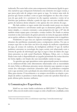 inalterada. Por outro lado existe uma componente intimamente ligada às ques-
tões narrativas que enriquecem fortemente este elemento nos jogos sociais, e
que passa pela rede de amigos com quem se joga. Ao termos uma rede de
pessoas que fazem escolhas e com as quais interagimos no dia-a-dia a incer-
teza do que pode vir a acontecer no dia seguinte aumenta e como tal as
histórias que podemos efabular a partir do jogo são em certa medida emer-
gentes da natureza destas relações e não apenas dos nós (níveis) do jogo.
       Do lado estético os jogos sociais têm investido muito pouco na criação
de mundos imersivos e envolventes sendo que os elementos gráficos são bas-
tantes simples, e o recurso constante a uma perspectiva de topo a 45º não dá
também muito espaço para a inovação e avanço estético. No fundo os artistas
socorrem-se das convenções do género presente no tema do jogo para simboli-
zar as acções, atributos e objectos do jogo e assim comunicar com os jogadores.
       Finalmente no que toca aos aspectos tecnológicos não estamos muito
distantes dos problemas enunciados para a componente estética. Ou seja os
avanços aqui não se têm feito em favor da criação de melhores experiências
de jogo, de avanço do realismo, da inteligência artificial. O que de melhor
podemos encontrar na tecnologia dos jogos sociais está relacionado com o
sistema de gestão de informação que liga os jogos à base de dados dos joga-
dores presentes na rede social (Facebook, MySpace, Orkut, etc) e a forma
fluida como tudo é disponibilizado ao jogador permitindo-lhe tomar decisões
de forma rápida e em função das suas necessidades sociais no jogo.
       As questões que aqui apontámos como apresentando pouco investimen-
to ou subdesenvolvidas estão directamente relacionadas com as necessidades
do meio. Sobre as diferenças presentes nestes elementos que separam os jogos
sociais dos videojogos comerciais (chamados triple A) poderíamos comparar
com o que acontece com a produção de uma telenovela para televisão e de um
filme para cinema. O investimento e os tempos envolvidos na criação e pro-
dução de ambos os produtos é muito díspar e como tal o produto final não se
pode afirmar pelos mesmos atributos.


4. Comunicação e Experiência
     Schell na sua muito badala conferência na DICE2010 10, “Beyond Face-
book”, falou-nos do modo como os jogos se estão a fundir com a realidade, como


10
     Para mais informações sobre as conferências vejam http://www.dicesummit.org/


66
 