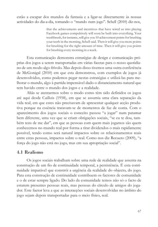estão a escapar dos mundos da fantasia e a ligar-se directamente às nossas
actividades do dia-a-dia, tornando o “mundo num jogo”. Schell (2010) diz-nos,
                  that the achievements and incentives that have wired us into playing
                  Facebook games compulsively will soon be built into everything. Your
                  toothbrush, for instance, will give you 10 achievement points for brushing
                  your teeth in the morning, Schell said. Then it will give you more points
                  for brushing for the right amount of time. Then it will give you points
                  for brushing every morning in a week.

       Esta comunicação demonstra estratégias de design e comunicação pró-
prias dos jogos a serem transportadas em várias facetas para o nosso quotidia-
no de um modo algo frívolo. Mas depois disso tivemos uma outra conferência
de McGonigal (2010) em que esta demonstrou, com exemplos de jogos já
desenvolvidos, como podemos pegar nestas estratégias e utilizá-las para me-
lhorar o mundo, algo à partida impensável dado o distanciamento natural que
tem havido entre o mundo dos jogos e a realidade.
       Aliás se atentarmos sobre o modo como têm sido definidos os jogos
até aqui desde Caillois (1958), em que se assumia uma clara separação da
vida real, em que estes não precisavam de apresentar qualquer acção produ-
tiva porque na essência tratavam-se de momentos de faz de conta. Com o
aparecimento dos jogos sociais o conceito passou “a jogar” num patamar
bem diferente, uma vez que se criam obrigações sociais, “se eu te dou, tam-
bém tens de me dar”, em que as pessoas com quem mais jogamos são quem
conhecemos no mundo real por forma a tirar dividendos o mais rapidamente
possível, tendo como será natural impactos sobre os relacionamentos reais
entre estas pessoas, impactos sobre o real. Como nos diz Recuero (2009), “a
força do jogo não está no jogo, mas em sua apropriação social”.

4.1 Realismo
      Os jogos sociais trabalham sobre uma rede de realidade que assenta na
construção de um fio de continuidade temporal, a persistência. É esta conti-
nuidade imparável que constrói a urgência da realidade do objecto, do jogo.
Para esta construção de continuidade contribuem os factores de comunidade
e o de estar sempre ligado. Do lado da comunidade temos não só o facto de
estarem presentes pessoas reais, mas pessoas do círculo de amigos do joga-
dor. Este factor leva a que as interacções sociais desenvolvidas no âmbito do
jogo sejam depois transportadas para o meio físico, real.


                                                                                         67
 