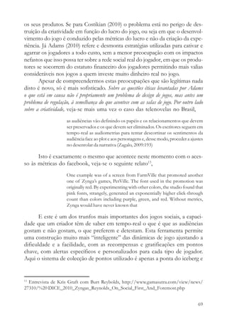 os seus produtos. Se para Costikian (2010) o problema está no perigo de des-
truição da criatividade em função do lucro do jogo, ou seja em que o desenvol-
vimento do jogo é conduzido pelas métricas do lucro e não da criação da expe-
riência. Já Adams (2010) refere e desmonta estratégias utilizadas para cativar e
agarrar os jogadores a todo custo, sem a menor preocupação com os impactos
nefastos que isso possa ter sobre a rede social real do jogador, em que os produ-
tores se socorrem do estatuto financeiro dos jogadores permitindo mais valias
consideráveis nos jogos a quem investe muito dinheiro real no jogo.
       Apesar de compreendermos estas preocupações que são legítimas nada
disto é novo, só é mais sofisticado. Sobre as questões éticas levantadas por Adams
o que está em causa não é propriamente um problema de design de jogos, mas antes um
problema de regulação, à semelhança do que acontece com as salas de jogo. Por outro lado
sobre a criatividade, veja-se mais uma vez o caso das telenovelas no Brasil,
                    as audiências vão definindo os papéis e os relacionamentos que devem
                    ser preservados e os que devem ser eliminados. Os escritores seguem em
                    tempo-real as audiometrias para tentar descortinar os sentimentos da
                    audiência face ao plot e aos personagens e, desse modo, proceder a ajustes
                    no desenrolar da narrativa (Zagalo, 2009:193)

      Isto é exactamente o mesmo que acontece neste momento com o aces-
so às métricas do facebook, veja-se o seguinte relato13,
                    One example was of a screen from FarmVille that promoted another
                    one of Zynga’s games, PetVille. The font used in the promotion was
                    originally red. By experimenting with other colors, the studio found that
                    pink fonts, strangely, generated an exponentially higher click-through
                    count than colors including purple, green, and red. Without metrics,
                    Zynga would have never known that

       E este é um dos trunfos mais importantes dos jogos sociais, a capaci-
dade que um criador têm de saber em tempo-real o que é que as audiências
gostam e não gostam, o que preferem e detestam. Esta ferramenta permite
uma construção muito mais “inteligente” das dinâmicas de jogo ajustando a
dificuldade e a facilidade, com as recompensas e gratificações em pontos
chave, com alertas específicos e personalizados para cada tipo de jogador.
Aqui o sistema de colecção de pontos utilizado é apenas a ponta do iceberg e


13
  Entrevista de Kris Graft com Burt Reybolds, http://www.gamasutra.com/view/news/
27310/%20 DICE_2010_Zyngas_Reynolds_On_Social_First_And_Foremost.php


                                                                                           69
 