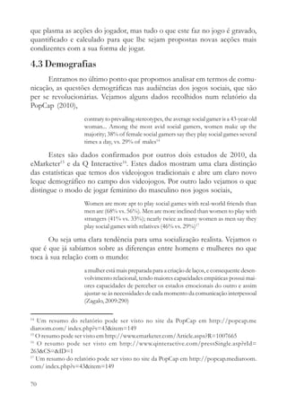 que plasma as acções do jogador, mas tudo o que este faz no jogo é gravado,
quantificado e calculado para que lhe sejam propostas novas acções mais
condizentes com a sua forma de jogar.

4.3 Demografias
      Entramos no último ponto que propomos analisar em termos de comu-
nicação, as questões demográficas nas audiências dos jogos sociais, que são
per se revolucionárias. Vejamos alguns dados recolhidos num relatório da
PopCap (2010),
                    contrary to prevailing stereotypes, the average social gamer is a 43-year old
                    woman... Among the most avid social gamers, women make up the
                    majority; 38% of female social gamers say they play social games several
                    times a day, vs. 29% of males14

       Estes são dados confirmados por outros dois estudos de 2010, da
eMarketer15 e da Q Interactive16. Estes dados mostram uma clara distinção
das estatísticas que temos dos videojogos tradicionais e abre um claro novo
leque demográfico no campo dos videojogos. Por outro lado vejamos o que
distingue o modo de jogar feminino do masculino nos jogos sociais,
                    Women are more apt to play social games with real-world friends than
                    men are (68% vs. 56%). Men are more inclined than women to play with
                    strangers (41% vs. 33%); nearly twice as many women as men say they
                    play social games with relatives (46% vs. 29%)17

      Ou seja uma clara tendência para uma socialização realista. Vejamos o
que é que já sabíamos sobre as diferenças entre homens e mulheres no que
toca à sua relação com o mundo:
                    a mulher está mais preparada para a criação de laços, e consequente desen-
                    volvimento relacional, tendo maiores capacidades empáticas possui mai-
                    ores capacidades de perceber os estados emocionais do outro e assim
                    ajustar-se às necessidades de cada momento da comunicação interpessoal
                    (Zagalo, 2009:290)

14
   Um resumo do relatório pode ser visto no site da PopCap em http://popcap.me
diaroom.com/ index.php?s=43&item=149
15
   O resumo pode ser visto em http://www.emarketer.com/Article.aspx?R=1007665
16
   O resumo pode ser visto em http://www.qinteractive.com/pressSingle.asp?rId=
263&CS=&ID=1
17
   Um resumo do relatório pode ser visto no site da PopCap em http://popcap.mediaroom.
com/ index.php?s=43&item=149

70
 