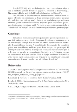 Schell (2008:108) pelo seu lado definiu cinco características sobre o
que as mulheres gostam de ver nos jogos: “1. Emotion; 2. Real World; 3.
Nurturing; 4. Dialog and Verbal Puzzles; 5. Learning by Example”.
      Ora colocadas as necessidades das mulheres frente a frente com os as-
pectos relevantes de comunicação e design dos jogos sociais, vemos que estes
não poderiam estar mais de acordo. Ou seja por um lado as capacidades das
mulheres ajustam-se melhor aos desafios propostos pelos jogos sociais que exi-
gem dos jogadores perspicácia social. Por outro os seus gostos e em particular o
“mundo real” e a “criação” são muito bem recompensados neste género de jogos.


Conclusão
        Em jeito de conclusão queremos apenas dizer que os jogos sociais vie-
ram abrir todo um novo modo de olhar para rede de internet, quer em termos
de comunicação e design mas também em termos de rentabilização da cria-
ção de conteúdos na mesma. A rentabilização de produção de conteúdos
para a rede tem sido um problema grave desde sempre, em que sempre foi
difícil justificar uma empresa de criação de conteúdos exclusivamente para a
rede, uma vez que não se conseguia perceber como se poderia gerar retorno
do investimento. Ora em Maio de 2010, a Zynga, produtora de Farmville
entre outros jogos sociais começou a preparar a sua entrada em bolsa com
uma estimativa de valor a rondar os 4 mil milhões de dólares18.


Referências
ADAMS, E. The Designer’s Notebook: Selling Hate and Humiliation, at Gamasutra.com,
2010Disponível em http://www.gamasutra.com/view/feature/4319/
the_designers_notebook_selling_.php?print=1
Baudrillard, J. Simulacres et simulation. Paris: Editions Galilee, 1981.
Bowlby, J. (1969). Attachment and Loss Vol. 3. Loss: Sadness and depression. New
York: Basic, 1969.
CAILLOIS, R. Os Jogos e os Homens. Livros Cotovia: Lisboa, 1990



18
  Informação com base em especulação económica, a partir de http://www.businessinsider.com/
zynga-files-to-issue-shares-at-a-4-billion-valuation-2010-5


                                                                                        71
 