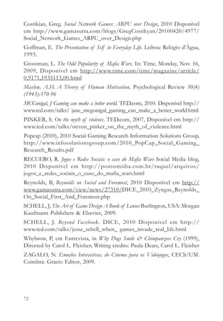 Costikian, Greg. Social Network Games: ARPU over Design, 2010 Disponível
em http://www.gamasutra.com/blogs/GregCostikyan/20100420/4977/
Social_Network_Games_ARPU_over_Design.php
Goffman, E. The Presentation of Self in Everyday Life. Lisboa: Relógio d’Água,
1993.
Grossman, L. The Odd Popularity of Mafia Wars. In: Time, Monday, Nov. 16,
2009, Disponível em http://www.time.com/time/magazine/article/
0,9171,1935113,00.html
Maslow, A.H. A Theory of Human Motivation, Psychological Review 50(4)
(1943):370-96
MCGonigal, J Gaming can make a better world. TED.com, 2010. Disponível http://
www.ted.com/talks/ jane_mcgonigal_gaming_can_make_a_better_world.html
PINKER, S. On the myth of violence. TED.com, 2007, Disponível em http://
www.ted.com/talks/steven_pinker_on_the_myth_of_violence.html
Popcap (2010), 2010 Social Gaming Research Information Solutions Group,
http://www.infosolutionsgroup.com/2010_PopCap_Social_Gaming_
Research_Results.pdf
RECUERO, R. Jogos e Redes Sociais: o caso do Mafia Wars Social Media blog,
2010 Disponível em http://pontomidia.com.br/raquel/arquivos/
jogos_e_redes_sociais_o_caso_do_mafia_wars.html
Reynolds, B, Reynolds on Social and Foremost, 2010 Disponível em http://
www.gamasutra.com/view/news/27310/DICE_2010_Zyngas_Reynolds_
On_Social_First_And_Foremost.php
SCHELL, J, The Art of Game Design A Book of Lenses Burlington, USA: Morgan
Kaufmann Publishers & Elsevier, 2009.
SCHELL, J. Beyond Facebook. DICE, 2010 Disponível em http://
www.ted.com/talks/jesse_schell_when_ games_invade_real_life.html
Whybrow, P, em Entrevista, in Why Dogs Smile & Chimpanzees Cry (1999),
Directed by Carol L. Fleisher; Writing credits: Paula Deats, Carol L. Fleisher
ZAGALO, N. Emoções Interactivas, do Cinema para os Videojogos, CECS/UM.
Coimbra: Gracio Editor, 2009.




72
 