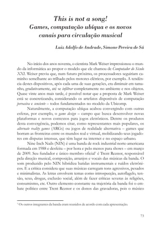 This is not a song!
           Games, computação ubíqua e os novos
             canais para circulação musical
                             Luiz Adolfo de Andrade, Simone Pereira de Sá


       No início dos anos noventa, o cientista Mark Weiser impressionou o mun-
do da informática ao propor o modelo que ele chamou de Computador do Século
XXI. Weiser previu que, num futuro próximo, os processadores seguiriam ca-
minho semelhante ao trilhado pelos motores elétricos, por exemplo. A tendên-
cia destes dispositivos, após cada uma de suas gerações, era diminuir em tama-
nho, gradativamente, até se infiltrar completamente no ambiente e nos objetos.
Quase vinte anos mais tarde, é possível notar que a proposta de Mark Weiser
está se concretizando, considerando os artefatos disponíveis de computação
pervasiva e senciente – todos fundamentados no modelo da Ubicomp.
       Naturalmente, a computação ubíqua acabou convergindo com outras
esferas, por exemplo, o game design – campo que busca desenvolver novas
plataformas e novos contextos para jogos eletrônicos. Dentre os produtos
desta convergência, podemos citar, como representantes mais populares, os
alternate reality games (ARGs) ou jogos de realidade alternativa – games que
borram as fronteiras entre os mundos real e virtual, mobilizando seus jogado-
res em disputas intensas, que têm lugar na internet e no espaço urbano.
       Nine Inch Nails (NIN) é uma banda de rock industrial norte-americana
formada em 1988 e desfeita – por hora e pelo menos para shows – em março
de 2009. Seu fundador e único membro oficial1 é Trent Reznor, responsável
pela direção musical, composição, arranjos e vocais das músicas da banda. O
som produzido pelo NIN hibridiza batidas instrumentais e ruídos eletrôni-
cos. E a crítica considera que suas músicas carregam tons agressivos, pesados
e minimalistas. As letras envolvem temas como introspecção, autoflagelo, ten-
são, sexo, drogas, exclusão social, além de fazer críticas severas às religiões,
consumismo, etc. Outro elemento constante na trajetória da banda foi o em-
bate político entre Trent Reznor e os donos das gravadoras, pois o músico


1
    Os outros integrantes da banda eram reunidos de acordo com cada apresentação.


                                                                                    73
 