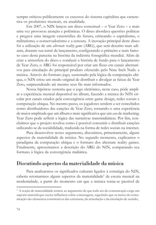 sempre criticou publicamente os excessos do sistema capitalista que caracte-
riza os produtores musicais, na atualidade.
       Em 2007, o NIN lançou um disco conceitual – o Year Zero – e mais
uma vez provocou atenção e polêmicas. O disco abordava questões políticas
e pregava uma imagem catastrófica do futuro, criticando o capitalismo, o
militarismo, o conservadorismo e a censura. A inovação principal deste disco
foi a utilização de um alternate reality game (ARG), que será descrito mais adi-
ante, durante sua turnê de lançamento, configurando o primeiro e mais famo-
so caso desta parceria na história da indústria fonográfica mundial. Além de
criar a atmosfera do disco e conduzir a história de fundo para o lançamento
de Year Zero, o ARG foi responsável por criar um fluxo em canais alternati-
vos para circulação do principal produto oferecido pelo Nine Inch Nails: a
música. Através do formato jogo, sustentado pela lógica da computação ubí-
qua, o NIN criou um modo original de distribuir e divulgar as faixas de Year
Zero, surpreendendo até mesmo seus fãs mais informados.
       Nossa hipótese sustenta que o jogo eletrônico, neste caso, pôde ampli-
ar a experiência musical disponível no álbum, fazendo a música do NIN cir-
cular por canais criados pela convergência entre game design, redes sociais e
computação ubíqua. No mesmo passo, os jogadores tendem a ser concebidos
como distribuidores das canções de Year Zero, tornando-o uma experiência
de maior amplitude que um álbum e mais significativa que um case de marketing:
Year Zero pode refletir a lógica das narrativas transmidiáticas. Por fim, con-
cluímos que o projeto revelou como é possível consumir e distribuir canções
utilizando-se da sociabilidade, traduzida na forma de redes sociais na internet.
       Para desenvolver nosso argumento, discutimos, primeiramente, alguns
aspectos da materialidade da música. No segundo momento, explicamos o
paradigma da computação ubíqua e o formato dos alternate reality games.
Finalmente, apresentamos a descrição do ARG do NIN, comparando seu
formato à lógica da convergência midiática.

Discutindo aspectos da materialidade da música
      Para analisarmos os significados culturais ligados à estratégia do NIN,
caberia retomarmos alguns aspectos da materialidade2 da escuta musical na
modernidade, a partir do momento em que a música torna-se passível de
2
  A noção de materialidade remete ao argumento de que todo ato de comunicação exige um
suporte material que exerce influência sobre a mensagem, sugerindo que os meios de comu-
nicação são elementos constitutivos das estruturas, da articulação e da circulação de sentido,


74
 
