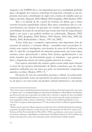enquanto o de 45 RPMs deve a sua importância por ser a modalidade preferida
para a divulgação dos sucessos comerciais do pop-rock, tornando-se um im-
portante meio para a distribuição de singles com a música de trabalho junto ao
rádio e televisão. (Magoun; 2002; Millard; 2002; Keigthley; 2004; Shuker; 1999).
       Mas, é na década de 50, a partir do formato do álbum, que o disco
constrói crescente legitimidade cultural. Para tanto, contribuem não só o de-
senvolvimento das técnicas de gravação em estúdio; mas, principalmente, a
consolidação da noção de um produto que reunia uma obra de longa duração,
ligada a um autor e que poderia também ser colecionada. (Magoun, 2002;
Millard, 2002; Keightley, 2004; Shuker, 1999; Dantas, 2005; Dias, 2000; De
Marchi, 2005; Rothenbuhler e Peters, 1997; Sá; 2009).4
       Assim, ainda que o compacto representasse uma importante fatia do
consumo de música5, é o formato álbum – entendido como um produto fe-
chado, com canções interligadas, com duração de cerca de 40 minutos, com
lado A e lado B; e acompanhado de elementos paratextuais, tais como capas,
encartes, textos apresentando o artista, ficha técnica, agradecimentos e um
título, lançados por um determinado grupo ou intérprete – que garante ao
disco a hegemonia dentro da cultura popular-massiva da música.
       Este aspecto articulado das canções ganha coesão ainda maior durante
os anos 60, nos projetos denominados de álbuns conceituais, que são obras
narrativas unificadas por um tema que pode ser instrumental, compositivo,
narrativo ou lírico (Shuker; 1999; 17). 6
       Do ponto de vista do consumidor, portanto, o álbum vai sendo paula-
tinamente percebido como um repositório da cultura musical. E, ironicamen-
te, ele passa a ser visto como um produto cultural antimassivo e até mesmo


4
  Para tanto, muito contribuíram desenvolvimentos de discos do cenário pop/rock, tais como
as “óperas-rock” ou o Sargeant Peppers Lonely Hearts Club Band e o álbum Branco dos Beatles,
que deixavam claro que a gravação em estúdio não é somente o registro de uma sonoridade
anterior e original (a da performance ao vivo); mas, sim, um processo de criação musical per si –
com sua própria estética, valores e referências – muitas vezes de difícil reprodução ao vivo.
5
  Em 1968 o compacto ainda representava 57% das vendas de disco no Brasil, segundo Dantas
(op cit).
6
  Shuker observa que estes álbuns surgem no cenário do rock ao final da década de 60, justamen-
te quando este gênero buscava o status de arte, daí a denominação dos ábuns de “opera-rock”.
Tommy, de Pete Townshed (do the Who, MCA, 1969), é, geralmente, aceito como o pioneiro
do conceito, ainda que o Sgt Peppers Lonely Hearts Club Band (Capitol, de 1967) também seja
citado como precursor, neste caso, mais pela coesão musical do que unidade temática.

76
 