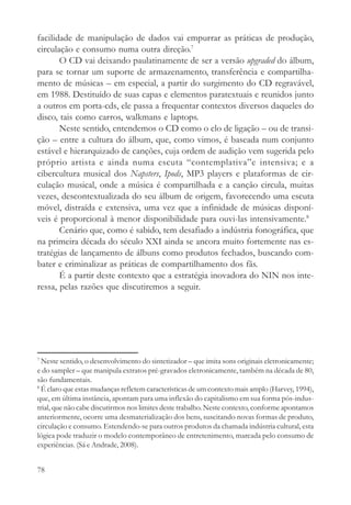 facilidade de manipulação de dados vai empurrar as práticas de produção,
circulação e consumo numa outra direção.7
       O CD vai deixando paulatinamente de ser a versão upgraded do álbum,
para se tornar um suporte de armazenamento, transferência e compartilha-
mento de músicas – em especial, a partir do surgimento do CD regravável,
em 1988. Destituído de suas capas e elementos paratextuais e reunidos junto
a outros em porta-cds, ele passa a frequentar contextos diversos daqueles do
disco, tais como carros, walkmans e laptops.
       Neste sentido, entendemos o CD como o elo de ligação – ou de transi-
ção – entre a cultura do álbum, que, como vimos, é baseada num conjunto
estável e hierarquizado de canções, cuja ordem de audição vem sugerida pelo
próprio artista e ainda numa escuta “contemplativa”e intensiva; e a
cibercultura musical dos Napsters, Ipods, MP3 players e plataformas de cir-
culação musical, onde a música é compartilhada e a canção circula, muitas
vezes, descontextualizada do seu álbum de origem, favorecendo uma escuta
móvel, distraída e extensiva, uma vez que a infinidade de músicas disponí-
veis é proporcional à menor disponibilidade para ouvi-las intensivamente.8
       Cenário que, como é sabido, tem desafiado a indústria fonográfica, que
na primeira década do século XXI ainda se ancora muito fortemente nas es-
tratégias de lançamento de álbuns como produtos fechados, buscando com-
bater e criminalizar as práticas de compartilhamento dos fãs.
       É a partir deste contexto que a estratégia inovadora do NIN nos inte-
ressa, pelas razões que discutiremos a seguir.




7
  Neste sentido, o desenvolvimento do sintetizador – que imita sons originais eletronicamente;
e do sampler – que manipula extratos pré-gravados eletronicamente, também na década de 80,
são fundamentais.
8
  É claro que estas mudanças refletem características de um contexto mais amplo (Harvey, 1994),
que, em última instância, apontam para uma inflexão do capitalismo em sua forma pós-indus-
trial, que não cabe discutirmos nos limites deste trabalho. Neste contexto, conforme apontamos
anteriormente, ocorre uma desmaterialização dos bens, suscitando novas formas de produto,
circulação e consumo. Estendendo-se para outros produtos da chamada indústria cultural, esta
lógica pode traduzir o modelo contemporâneo de entretenimento, marcada pelo consumo de
experiências. (Sá e Andrade, 2008).


78
 