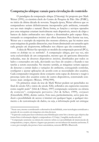 Computação ubíqua: canais para circulação de conteúdo
       O paradigma da computação ubíqua (Ubicomp) foi proposto por Mark
Weiser (1991), ex-cientista chefe do Centro de Pesquisa de Palo Alto (PARC),
no início da última década de noventa. Naquela época, Weiser afirmou que os
computadores seriam definitivamente incorporados pelo ambiente, tornando
seu uso mais simples e natural. Desta forma, as funções e serviços operados
por estas máquinas estariam incrivelmente mais disponíveis, através de chips e
bancos de dados embarcados nos objetos e disseminados pelo espaço físico,
tornando os computadores invisíveis aos olhos humanos. Para ilustrar sua tese,
Weiser usa o exemplo da trajetória dos motores elétricos, que há muitos anos
eram máquinas de grandes dimensões, mas foram diminuindo em tamanho após
cada geração até desaparecerem, infiltrados nos objetos que eles controlavam.
       A ideia de Weiser faz oposição ao modelo da computação pessoal (PCs),
como os desktops ou os notebooks9. A computação ubíqua, por sua vez, não
seria exclusividade de um computador, mesmo que ele apresente dimensões
reduzidas, mas de diversos dispositivos invisíveis, distribuídos por todos os
lados e conectados em rede, desviando seu foco do usuário e fixando-o nas
tarefas a serem executadas. No mesmo sentido, as máquinas seriam capazes
de detectar e extrair dados e variações do ambiente, conseguindo controlar,
configurar e ajustar aplicações de acordo com as necessidades dos usuários.
Cada computador integrante deste conjunto seria capaz de detectar e reagir à
presença tanto dos usuários como de outros dispositivos, construindo con-
textos mais inteligentes (Weiser, 1994;1999).
       Os primeiros sinais da tese de Mark Weiser podem ser percebidos no
final do século XX e início do século XXI, refletidos em expressões recentes
como tangible media10 (Ishii & Ullmer, 1997) computação senciente ou ciência
de contexto 11, computação pervasiva (Art & Selker, 1999), everyware
(Greenfield, 2006), dentre outros. Este caso, particularmente, serve para tra-
duzir a possibilidade de acesso à internet em qualquer lugar, a qualquer mo-
mento e de customização de dados, ou seja, a informação pode ser entregue

9
  Neste caso, mesmo considerando a alternativa da mobilidade, estas tecnologias centralizam a
atenção de seu usuário em máquinas em cima da mesa
10
   Expressão usada para fazer referência uma hibridização entre bits e átomos que objetiva dar
forma física à informação digital e computadores. Cf: http://tangible.media.mit.edu/
11
   Computação senciente ou ciência de contexto refere-se à possibilidade de interconexão de
computadores, corpos, objetos e lugares que passam a ser reconhecer de maneira autônoma. É
o caso, por exemplo, das portas e luzes automáticas, sensores RFID e Bluetooth.


                                                                                           79
 