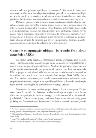 de um modo apropriado a cada lugar e contexto. A disseminação deste mo-
delo será rapidamente notada pelos usuários, pois, de acordo com sua lógi-
ca, a informação e os serviços tendem a se tornar incrivelmente mais dis-
poníveis, facilitando a comunicação entre indivíduos, objetos e lugares.
        Podemos pensar, portanto, que a ascensão da computação ubíqua, per-
cebida através dos exemplos citados acima, transforma o espaço físico em
interface entre computador e usuário. Desta forma, a informação processada
e os computadores invisíveis são incorporados pelo ambiente, criando novos
canais para a circulação, produção e consumo de produtos e serviços. Cien-
tistas, artistas e designers vêm testando insistentemente o potencial da compu-
tação ubíqua, através de projetos que envolvem aplicações lúdicas em diálo-
go com outros segmentos da indústria de entretenimento.


Games e computação ubíqua: borrando fronteiras
atravésdos ARGs
       No início deste século, a computação ubíqua convergiu com o game
design – campo das artes interativas que busca descobrir novas plataformas e
novos contextos para jogos eletrônicos. Atualmente, podemos observar um
corpus significativo formado por projetos de games com base na lógica da
Ubicomp, que se articulam à vida humana de um modo inusitado, borrando as
fronteiras entre ambientes reais e virtuais (McGonigal, 2006, 2007). Estes
desafios circulam na internet, mas em diversos momentos se infiltram no espa-
ço público de museus, praças, ruas e prédios públicos, colocando em sinergia
redes sociais, tecnologias de comunicação e espaço urbano.
      São muitos os nomes utilizados para fazer referência aos games12 cria-
dos a partir do modelo da Ubicomp, e cada um deles pode apontar uma forma
diferente de apropriação desta tecnologia, revelando modelos distintos de
jogabilidade13. Dentre estes jogos, podemos destacar os alternate reality games
(ARGs), em face do número de projetos14 realizados em todo mundo15, desde

12
   Pervasive games, ubiquitous games; augmented/mixed reality games; mobile games; alternate
reality games, crossmedia games; and augmented tabletop games.
13
   Mais detalhes sobre estes modelos no capítulo de Andrade sobre imersão, na segunda parte
deste livro
14
   http://www.christydena.com/online-essays/worldwideargs1/
15
   http://www.christydena.com/online-essays/worldwideargs2/


80
 
