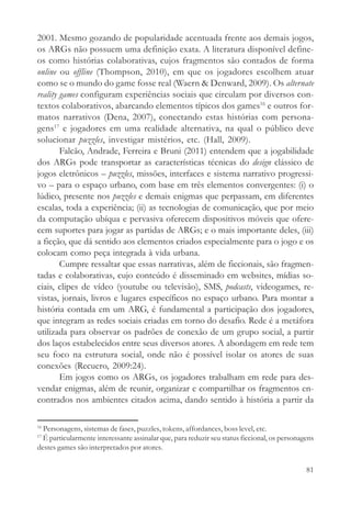 2001. Mesmo gozando de popularidade acentuada frente aos demais jogos,
os ARGs não possuem uma definição exata. A literatura disponível define-
os como histórias colaborativas, cujos fragmentos são contados de forma
online ou offline (Thompson, 2010), em que os jogadores escolhem atuar
como se o mundo do game fosse real (Waern & Denward, 2009). Os alternate
reality games configuram experiências sociais que circulam por diversos con-
textos colaborativos, abarcando elementos típicos dos games16 e outros for-
matos narrativos (Dena, 2007), conectando estas histórias com persona-
gens17 e jogadores em uma realidade alternativa, na qual o público deve
solucionar puzzles, investigar mistérios, etc. (Hall, 2009).
        Falcão, Andrade, Ferreira e Bruni (2011) entendem que a jogabilidade
dos ARGs pode transportar as características técnicas do design clássico de
jogos eletrônicos – puzzles, missões, interfaces e sistema narrativo progressi-
vo – para o espaço urbano, com base em três elementos convergentes: (i) o
lúdico, presente nos puzzles e demais enigmas que perpassam, em diferentes
escalas, toda a experiência; (ii) as tecnologias de comunicação, que por meio
da computação ubíqua e pervasiva oferecem dispositivos móveis que ofere-
cem suportes para jogar as partidas de ARGs; e o mais importante deles, (iii)
a ficção, que dá sentido aos elementos criados especialmente para o jogo e os
colocam como peça integrada à vida urbana.
        Cumpre ressaltar que essas narrativas, além de ficcionais, são fragmen-
tadas e colaborativas, cujo conteúdo é disseminado em websites, mídias so-
ciais, clipes de vídeo (youtube ou televisão), SMS, podcasts, videogames, re-
vistas, jornais, livros e lugares específicos no espaço urbano. Para montar a
história contada em um ARG, é fundamental a participação dos jogadores,
que integram as redes sociais criadas em torno do desafio. Rede é a metáfora
utilizada para observar os padrões de conexão de um grupo social, a partir
dos laços estabelecidos entre seus diversos atores. A abordagem em rede tem
seu foco na estrutura social, onde não é possível isolar os atores de suas
conexões (Recuero, 2009:24).
        Em jogos como os ARGs, os jogadores trabalham em rede para des-
vendar enigmas, além de reunir, organizar e compartilhar os fragmentos en-
contrados nos ambientes citados acima, dando sentido à história a partir da

16
  Personagens, sistemas de fases, puzzles, tokens, affordances, boss level, etc.
17
  É particularmente interessante assinalar que, para reduzir seu status ficcional, os personagens
destes games são interpretados por atores.

                                                                                              81
 