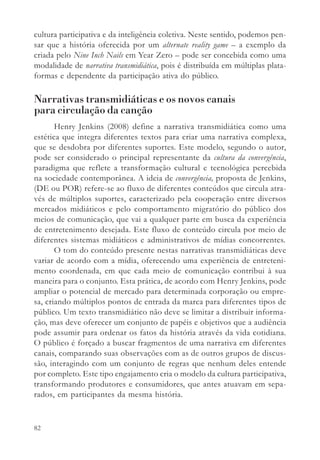 cultura participativa e da inteligência coletiva. Neste sentido, podemos pen-
sar que a história oferecida por um alternate reality game – a exemplo da
criada pelo Nine Inch Nails em Year Zero – pode ser concebida como uma
modalidade de narrativa transmidiática, pois é distribuída em múltiplas plata-
formas e dependente da participação ativa do público.

Narrativas transmidiáticas e os novos canais
para circulação da canção
       Henry Jenkins (2008) define a narrativa transmidiática como uma
estética que integra diferentes textos para criar uma narrativa complexa,
que se desdobra por diferentes suportes. Este modelo, segundo o autor,
pode ser considerado o principal representante da cultura da convergência,
paradigma que reflete a transformação cultural e tecnológica percebida
na sociedade contemporânea. A ideia de convergência, proposta de Jenkins,
(DE ou POR) refere-se ao fluxo de diferentes conteúdos que circula atra-
vés de múltiplos suportes, caracterizado pela cooperação entre diversos
mercados midiáticos e pelo comportamento migratório do público dos
meios de comunicação, que vai a qualquer parte em busca da experiência
de entretenimento desejada. Este fluxo de conteúdo circula por meio de
diferentes sistemas midiáticos e administrativos de mídias concorrentes.
       O tom do conteúdo presente nestas narrativas transmidiáticas deve
variar de acordo com a mídia, oferecendo uma experiência de entreteni-
mento coordenada, em que cada meio de comunicação contribui à sua
maneira para o conjunto. Esta prática, de acordo com Henry Jenkins, pode
ampliar o potencial de mercado para determinada corporação ou empre-
sa, criando múltiplos pontos de entrada da marca para diferentes tipos de
público. Um texto transmidiático não deve se limitar a distribuir informa-
ção, mas deve oferecer um conjunto de papéis e objetivos que a audiência
pode assumir para ordenar os fatos da história através da vida cotidiana.
O público é forçado a buscar fragmentos de uma narrativa em diferentes
canais, comparando suas observações com as de outros grupos de discus-
são, interagindo com um conjunto de regras que nenhum deles entende
por completo. Este tipo engajamento cria o modelo da cultura participativa,
transformando produtores e consumidores, que antes atuavam em sepa-
rados, em participantes da mesma história.


82
 