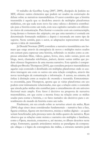 O trabalho de Geoffrey Long (2007, 2009), discípulo de Jenkins no
MIT, oferece outros elementos que podem ser usados na construção do
debate sobre as narrativas transmidiáticas. O autor considera que a história
transmídia é aquela que se desdobra através de múltiplas plataformas
midiáticas, em que cada texto novo faz uma valiosa e distintiva contribui-
ção para a história como um todo, com seus capítulos narrados em diferen-
tes meios de comunicação. Para ilustrar o conceito com um contraexemplo,
Long destaca o formato das adaptações, em que uma narrativa é contada em
determinado formatado midiático e depois é recontada em outro tipo de
suporte. Neste sentido, para o autor, as adaptações representam uma face
oposta à ideia de transmídia
       Já Donald Norman (2009) considera a narrativa trasmidiática um for-
mato que surge através da emergência de novos e múltiplos meios usados
em comum para expressar uma história, refletindo os modos como as em-
presas articulam filme, vídeos, games, livros, sites, redes sociais, posts em
blogs, tweets, chamadas telefônicas, podcasts, dentre outras mídias que po-
dem oferecer fragmentos de uma mesma narrativa. Esta opinião é compar-
tilhada por Brooke Thompson (2010), que considera projetos transmidiáticos
aqueles cujo conteúdo é distribuído em múltiplas plataformas onde os usu-
ários interagem uns com os outros em uma relação complexa, através das
novas tecnologias de comunicação e informação. A autora, no entanto, dá
ênfase à distinção entre as noções de crossmídia e transmídia. Entretenimen-
to crossmidia, para Thompson, aponta que as várias plataformas em uso
podem estar intimamente relacionadas, mas que a relação entre o conteúdo
que circula pelas mídias não contribui para o entendimento de um universo
ficcional mais amplo. Este fator é decisivo na proposta de narrativa
transmidiática, em que existe a mesma força na relação entre as mídias
usadas para contar a história, e os fatos narrados são decisivos para o en-
tendimento do mundo da história como um todo.
       Finalmente, em seu estudo sobre as narrativas através das mídias, Ryan
(2004) elege cinco áreas consideradas fundamentais – narrativa face a face,
figuras estáticas, figuras em movimentos, música e mídias digitais – as quais
seriam beneficiadas pela presença tanto da mídia quanto da narrativa. Ryan
observa que as relações entre música e narrativa são múltiplas e familiares,
como a Ópera, musicais, concertos e, até mesmo, os álbuns descritos neste
artigo. Entretanto, quando articulamos música ao paradigma da computa-
ção ubíqua e à lógica da convergência das mídias, a estrutura narrativa pode

                                                                          83
 