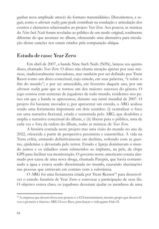 ganhar nova amplitude através do formato transmidiático. Discutiremos, a se-
guir, como o alternate reality game pode contribuir na condução e articulação dos
eventos e elementos relacionados ao projeto Year Zero. Aos poucos, as músicas
do Nine Inch Nails foram reveladas ao público de um modo original, totalmente
diferente do que acontece no álbum, oferecendo uma alternativa para circula-
ção destas canções nos canais criados pela computação ubíqua.


Estudo de caso: Year Zero
       Em abril de 2007, a banda Nine Inch Nails (NIN), lançou seu quinto
disco, chamado Year Zero. O disco não chama atenção apenas por suas mú-
sicas, tradicionalmente inovadoras, mas também por ser definido por Trent
Razor como um disco conceitual, cujo enredo, em suas palavras, “é sobre o
fim do mundo”; e por ser antecedido, em fevereiro daquele ano, por um
alternate reality game que se tornou um dos maiores sucessos do gênero. O
jogo contou com centenas de jogadores de todo mundo, residentes nos pa-
íses em que a banda se apresentou, durante sua turnê mundial de 2007. O
projeto foi bastante inovador e, por apresentar um enredo, o ARG acabou
sendo uma ferramenta importante em dois sentidos: (i) centralizar o foco
em uma narrativa ficcional, criada e sustentada pelo ARG, que desdobra e
amplia a narrativa conceitual do álbum, e (ii) liberar para o público, uma de
cada vez e fora da ordem do álbum, todas as músicas de Year Zero.
       A história contada neste projeto traz uma visão do mundo no ano de
2022, oferecida a partir de perspectiva pessimista e catastrófica. A vida na
Terra esfria, entrando definitivamente em declínio, sofrendo com as guer-
ras, epidemias e devastada pelo terror. Estado e Igreja dominavam o mun-
do juntos e os cidadãos eram submetidos ao implante, na pele, de chips
GPS para facilitar sua monitoração. O governo norte-americano estaria alar-
mado por causa de uma nova droga, chamada Parepin, que havia contami-
nado a água e estava sendo disseminada no mundo, causando alucinações
nas pessoas que entravam em contato com a substância.
       O ARG foi uma ferramenta criada por Trent Reznor18 para desenvol-
ver o enredo futurista de Year Zero e convocar a participação de seus fãs.
O objetivo estava claro, os jogadores deveriam ajudar os membros de uma

18
  A empresa que desenvolveu este projeto é a 42 Entertainment, mesmo grupo que desenvol-
veu o pioneiro e famoso ARG I Love Bees, para lançar o videogame Halo II.


84
 