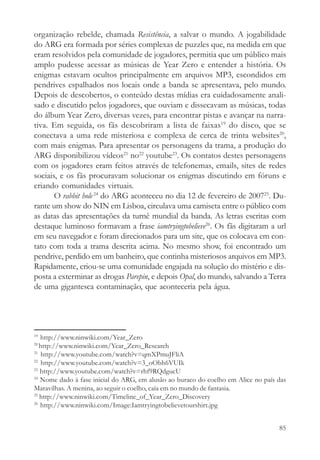 organização rebelde, chamada Resistência, a salvar o mundo. A jogabilidade
do ARG era formada por séries complexas de puzzles que, na medida em que
eram resolvidos pela comunidade de jogadores, permitia que um público mais
amplo pudesse acessar as músicas de Year Zero e entender a história. Os
enigmas estavam ocultos principalmente em arquivos MP3, escondidos em
pendrives espalhados nos locais onde a banda se apresentava, pelo mundo.
Depois de descobertos, o conteúdo destas mídias era cuidadosamente anali-
sado e discutido pelos jogadores, que ouviam e dissecavam as músicas, todas
do álbum Year Zero, diversas vezes, para encontrar pistas e avançar na narra-
tiva. Em seguida, os fãs descobriram a lista de faixas19 do disco, que se
conectava a uma rede misteriosa e complexa de cerca de trinta websites20,
com mais enigmas. Para apresentar os personagens da trama, a produção do
ARG disponibilizou vídeos21 no22 youtube23. Os contatos destes personagens
com os jogadores eram feitos através de telefonemas, emails, sites de redes
sociais, e os fãs procuravam solucionar os enigmas discutindo em fóruns e
criando comunidades virtuais.
       O rabbit hole 24 do ARG aconteceu no dia 12 de fevereiro de 200725. Du-
rante um show do NIN em Lisboa, circulava uma camiseta entre o público com
as datas das apresentações da turnê mundial da banda. As letras escritas com
destaque luminoso formavam a frase iamtryingtobelieve26. Os fãs digitaram a url
em seu navegador e foram direcionados para um site, que os colocava em con-
tato com toda a trama descrita acima. No mesmo show, foi encontrado um
pendrive, perdido em um banheiro, que continha misteriosos arquivos em MP3.
Rapidamente, criou-se uma comunidade engajada na solução do mistério e dis-
posta a exterminar as drogas Parepin, e depois Opal, do mundo, salvando a Terra
de uma gigantesca contaminação, que aconteceria pela água.




19
   http://www.ninwiki.com/Year_Zero
20
   http://www.ninwiki.com/Year_Zero_Research
21
    http://www.youtube.com/watch?v=qmXPmuJFliA
22
    http://www.youtube.com/watch?v=3_oObh6VUIk
23
   http://www.youtube.com/watch?v=rhf9RQdgucU
24
   Nome dado à fase inicial do ARG, em alusão ao buraco do coelho em Alice no país das
Maravilhas. A menina, ao seguir o coelho, caía em no mundo de fantasia.
25
   http://www.ninwiki.com/Timeline_of_Year_Zero_Discovery
26
   http://www.ninwiki.com/Image:Iamtryingtobelievetourshirt.jpg


                                                                                   85
 