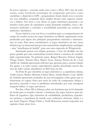 de novos suportes – consoles media center, como o Xbox 360º; sites de redes
sociais, como Facebook; tecnologias de computação pervasiva, como
smartphones e dispositivos GPS – pesquisadores foram dando novos recortes
aos seus trabalhos, escapando desta simples divisão entre aspectos narrati-
vos e lúdicos. Em meio a esta oferta, os jogos eletrônicos passaram a ser
tratados como parte da experiência social, ilustrando trabalhos, teses e dis-
sertações dedicadas a entender a sociabilidade percebida em usuários de
ambientes eletrônicos.
       Nosso objetivo, com este livro, é contribuir para a o enriquecimento do
campo de estudos acerca dos jogos eletrônicos no Brasil, organizando textos
produzidos por alguns dos principais pesquisadores nacionais e internacio-
nais no tema. Para tanto, consideramos os jogos eletrônicos em três vieses
distintos que se interconectam por uma característica simplesmente ontológica
– uma “semelhança de família”, para usar uma expressão de Wittgenstein.
       Intentando pensar esta relação, portanto, o livro foi dividido em três
partes guiadas por uma característica central relativa à natureza da sociabili-
dade experimentada. Na primeira parte, Raquel Recuero, Nelson Zagalo,
Thiago Falcão, Tarcízio Silva, Marcel Ayres, Simone Pereira de Sá e Luiz
Adolfo de Andrade apresentam reflexões que apontam para a recente relação
dos games e as redes sociais, especialmente aquelas desenhadas através dos
sites de redes sociais, abundantes na Web hoje em dia.
       Na Parte II, que vislumbra os jogos eletrônicos e a experiência urbana,
André Lemos, Markus Montola, Christy Dena, Annika Waern e Luiz Adolfo
de Andrade apresentam resultados de suas investigações sobre games que se
relacionam ao espaço físico por meio de redes de computação ubíqua e
pervasiva, trazendo à tona os problemas introduzidos por uma emergente
categoria lúdica: os jogos pervasivos.
       Por fim, a Parte III se debruça sobre um fenômeno que já foi chamado
de êxodo para os mundos virtuais: o fenômeno dos jogos massivos para mi-
lhares de jogadores. Que elementos de sociabilidade, proficiência, experiên-
cia narrativa e experiência de mundo esses ambientes oferecem, afinal, é o
que Suely Fragoso, Thiago Falcão e Torill Mortensen tentam responder nos
capítulos finais deste livro.




8
 