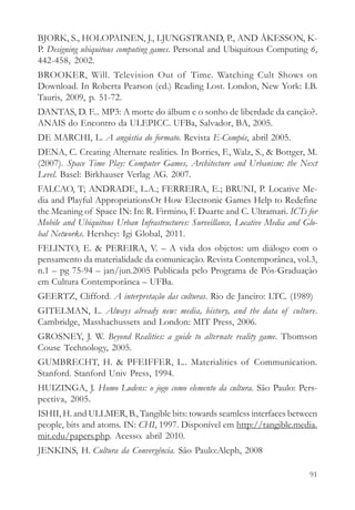 BJORK, S., HOLOPAINEN, J., LJUNGSTRAND, P., AND ÅKESSON, K-
P. Designing ubiquitous computing games. Personal and Ubiquitous Computing 6,
442-458, 2002.
BROOKER, Will. Television Out of Time. Watching Cult Shows on
Download. In Roberta Pearson (ed.) Reading Lost. London, New York: I.B.
Tauris, 2009, p. 51-72.
DANTAS, D. F... MP3: A morte do álbum e o sonho de liberdade da canção?.
ANAIS do Encontro da ULEPICC. UFBa, Salvador, BA, 2005.
DE MARCHI, L. A angústia do formato. Revista E-Compós, abril 2005.
DENA, C. Creating Alternate realities. In Borries, F., Walz, S., & Bottger, M.
(2007). Space Time Play: Computer Games, Architecture and Urbanism: the Next
Level. Basel: Birkhauser Verlag AG. 2007.
FALCAO, T; ANDRADE, L.A.; FERREIRA, E.; BRUNI, P. Locative Me-
dia and Playful AppropriationsOr How Electronic Games Help to Redefine
the Meaning of Space IN: In: R. Firmino, F. Duarte and C. Ultramari. ICTs for
Mobile and Ubiquitous Urban Infrastructures: Surveillance, Locative Media and Glo-
bal Networks. Hershey: Igi Global, 2011.
FELINTO, E. & PEREIRA, V. – A vida dos objetos: um diálogo com o
pensamento da materialidade da comunicação. Revista Contemporânea, vol.3,
n.1 – pg 75-94 – jan/jun.2005 Publicada pelo Programa de Pós-Graduaçào
em Cultura Contemporânea – UFBa.
GEERTZ, Clifford. A interpretação das culturas. Rio de Janeiro: LTC. (1989)
GITELMAN, L. Always already new: media, history, and the data of culture.
Cambridge, Masshachussets and London: MIT Press, 2006.
GROSNEY, J. W. Beyond Realities: a guide to alternate reality game. Thomson
Couse Technology, 2005.
GUMBRECHT, H. & PFEIFFER, L.. Materialities of Communication.
Stanford. Stanford Univ Press, 1994.
HUIZINGA, J. Homo Ludens: o jogo como elemento da cultura. São Paulo: Pers-
pectiva, 2005.
ISHII, H. and ULLMER, B., Tangible bits: towards seamless interfaces between
people, bits and atoms. IN: CHI, 1997. Disponível em http://tangible.media.
mit.edu/papers.php. Acesso. abril 2010.
JENKINS, H. Cultura da Convergência. São Paulo:Aleph, 2008

                                                                               91
 