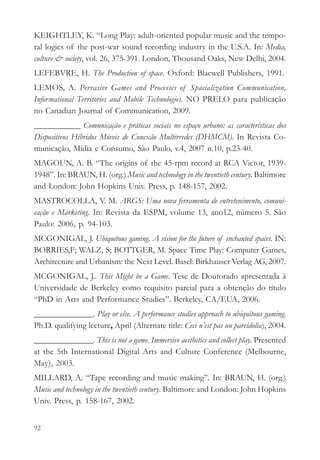 KEIGHTLEY, K. “Long Play: adult-oriented popular music and the tempo-
ral logics of the post-war sound recording industry in the U.S.A. In: Media,
culture & society, vol. 26, 375-391. London, Thousand Oaks, New Delhi, 2004.
LEFEBVRE, H. The Production of space. Oxford: Blacwell Publishers, 1991.
LEMOS, A. Pervasive Games and Processes of Spacialization Communication,
Informational Territories and Mobile Technologies. NO PRELO para publicação
no Canadian Journal of Communication, 2009.
___________ Comunicação e práticas sociais no espaço urbano: as características dos
Dispositivos Híbridos Móveis de Conexão Multirredes (DHMCM). In Revista Co-
municação, Mídia e Consumo, São Paulo, v.4, 2007 n.10, p.23-40.
MAGOUN, A. B. “The origins of the 45-rpm record at RCA Victor, 1939-
1948”. In: BRAUN, H. (org.) Music and technology in the twentieth century. Baltimore
and London: John Hopkins Univ. Press, p. 148-157, 2002.
MASTROCOLLA, V. M. ARGS: Uma nova ferramenta de entretenimento, comuni-
cação e Marketing. In: Revista da ESPM, volume 13, ano12, número 5. São
Paulo: 2006, p. 94-103.
MCGONIGAL, J. Ubiquitous gaming. A vision for the future of enchanted spaces. IN:
BORRIES,F; WALZ, S; BOTTGER, M. Space Time Play: Computer Games,
Architecture and Urbanism: the Next Level. Basel: Birkhauser Verlag AG, 2007.
MCGONIGAL, J.. This Might be a Game. Tese de Doutorado apresentada à
Universidade de Berkeley como requisito parcial para a obtenção do título
“PhD in Arts and Performance Studies”. Berkeley, CA/EUA, 2006.
______________. Play or else. A performance studies approach to ubiquitous gaming.
Ph.D. qualifying lecture, April (Alternate title: Ceci n’est pas un pareidolia), 2004.
______________. This is not a game. Immersive aesthetics and collect play. Presented
at the 5th International Digital Arts and Culture Conference (Melbourne,
May), 2003.
MILLARD, A. “Tape recording and music making”. In: BRAUN, H. (org.)
Music and technology in the twentieth century. Baltimore and London: John Hopkins
Univ. Press, p. 158-167, 2002.


92
 