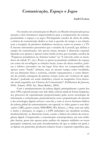 Comunicação, Espaço e Jogos
                                                                André Lemos



       Os estudos em comunicação no Brasil e no Mundo têm prestado pouca
atenção a dois fenômenos imprescindíveis para a compreensão da contem-
poraneidade: o espaço e os jogos. Privilegiando estudos de efeito de mídia,
a ciência da comunicação dedica-se mais à questão do tempo e sua relação
com a recepção de produtos midiáticos massivos, como os jornais e a TV.
É mesmo sintomático pensarmos que o modelo de Lasswell, que definiu o
campo da comunicação, não presta muita atenção à dimensão espacial.
Quando esse aparece é apenas como fundo (como, por exemplo, estudos de
“Empresas jornalísticas na América Latina” ou “A televisão entre os mora-
dores da cidade X”, etc.). Pouco se pensa na produção midiática do espaço,
em como ela reconfigura as relações locais, como ela altera sentidos, práti-
cas e hábitos ancorados em um lugar. Esse deve ser compreendido não
apenas como “fundo” abstrato, mas, ao mesmo tempo, como localidade,
em sua dimensão física e concreta, criando espaçamentos, e como dimen-
são de sentido, emergente de práticas sociais, como um “contexto de signi-
ficados”, podendo ser assim simbólico, virtual ou imaginário. Essa discus-
são ainda engatinha nas Ciências da Comunicação” (Falkheimer & Jansson,
2006; Adams, 2009; Ito, Maier-Rabler, 2004).
       Com o amadurecimento da cultura digital, principalmente a partir dos
anos 1990, especial atenção tem sido dada, embora ainda de forma incipiente,
aos processos de espacialização proporcionados pelas novas tecnologias de
informação e comunicação, particularmente com a popularização da internet
e das tecnologias digitais móveis e sem fio, e com os novos formatos lúdicos
da cultura global do entretenimento, em especial, os vídeo games e suas deri-
vações (ARG, games sociais, MMORPG, Wii, Kinect...). Hoje, usar um tablet,
o twitter, o foursquare, os mapas e o GPS embutidos em smartphone revelam,
irredutivelmente, as dimensões locais, sociais e lúdicas da cultura da conver-
gência digital. Compreender a comunicação contemporânea, em suas múlti-
plas facetas, passa não apenas pelas análises do impacto midiático na nossa
percepção temporal, mas pelo reconhecimento de que as mídias em geral, e
as digitais em particular, produzem relações locais e espaciais específicas que,

                                                                             97
 