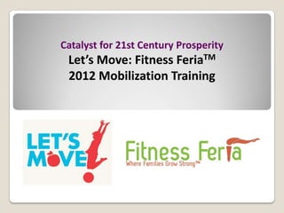 Catalyst for 21st Century Prosperity
 Let’s Move: Fitness     FeriaTM

 2012 Mobilization Training
 