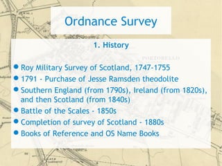 Ordnance Survey
1. History
Roy Military Survey of Scotland, 1747-1755
1791 - Purchase of Jesse Ramsden theodolite
Southern England (from 1790s), Ireland (from 1820s),
and then Scotland (from 1840s)
Battle of the Scales - 1850s
Completion of survey of Scotland - 1880s
Books of Reference and OS Name Books
 
