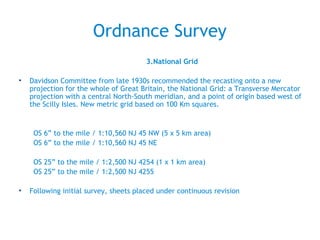 Ordnance Survey
3.National Grid
• Davidson Committee from late 1930s recommended the recasting onto a new
projection for the whole of Great Britain, the National Grid: a Transverse Mercator
projection with a central North-South meridian, and a point of origin based west of
the Scilly Isles. New metric grid based on 100 Km squares.
OS 6” to the mile / 1:10,560 NJ 45 NW (5 x 5 km area)
OS 6” to the mile / 1:10,560 NJ 45 NE
OS 25” to the mile / 1:2,500 NJ 4254 (1 x 1 km area)
OS 25” to the mile / 1:2,500 NJ 4255
• Following initial survey, sheets placed under continuous revision
 