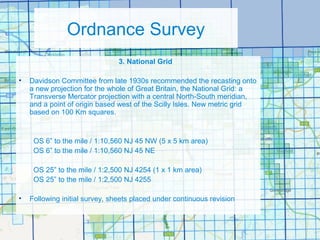 Ordnance Survey
3. National Grid
• Davidson Committee from late 1930s recommended the recasting onto
a new projection for the whole of Great Britain, the National Grid: a
Transverse Mercator projection with a central North-South meridian,
and a point of origin based west of the Scilly Isles. New metric grid
based on 100 Km squares.
OS 6” to the mile / 1:10,560 NJ 45 NW (5 x 5 km area)
OS 6” to the mile / 1:10,560 NJ 45 NE
OS 25” to the mile / 1:2,500 NJ 4254 (1 x 1 km area)
OS 25” to the mile / 1:2,500 NJ 4255
• Following initial survey, sheets placed under continuous revision
 