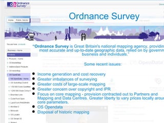 Ordnance Survey
“Ordnance Survey is Great Britain's national mapping agency, providing
most accurate and up-to-date geographic data, relied on by governm
business and individuals.”
Some recent issues:
 Income generation and cost recovery
 Greater imbalances of surveying
 Greater costs of large-scale mapping
 Greater concern over copyright and IPR
 Focus on core mapping - provision contracted out to Partners and
Mapping and Data Centres. Greater liberty to vary prices locally aroun
core parameters.
 OS Opendata
 Disposal of historic mapping
 