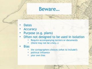 Beware…
• Dates
• Accuracy
• Purpose (e.g. plans)
• Often not designed to be used in isolation
• Require accompanying terriers or documents
• (there may not be a key…)
• Bias
• the cartographers choices (what to include?)
• political influence
• your own bias
 