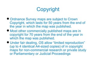 Copyright
Ordnance Survey maps are subject to Crown
Copyright, which lasts for 50 years from the end of
the year in which the map was published.
Most other commercially published maps are in
copyright for 70 years from the end of the year in
which the map was published.
Under fair dealing, OS allow “limited reproduction”
(up to 4 identical A4-sized copies) of in copyright
maps for non-commercial research or private study
or Parliamentary or Judicial Proceedings
 