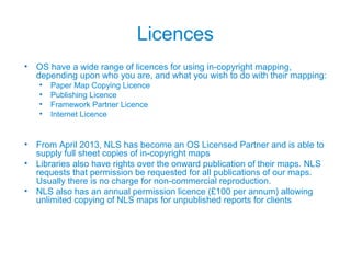 Licences
• OS have a wide range of licences for using in-copyright mapping,
depending upon who you are, and what you wish to do with their mapping:
• Paper Map Copying Licence
• Publishing Licence
• Framework Partner Licence
• Internet Licence
• From April 2013, NLS has become an OS Licensed Partner and is able to
supply full sheet copies of in-copyright maps
• Libraries also have rights over the onward publication of their maps. NLS
requests that permission be requested for all publications of our maps.
Usually there is no charge for non-commercial reproduction.
• NLS also has an annual permission licence (£100 per annum) allowing
unlimited copying of NLS maps for unpublished reports for clients
 