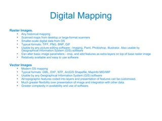 Digital Mapping
Raster Images.
• Any historical mapping
• Scanned maps from desktop or large-format scanners
• Smaller-scale digital data from OS
• Typical formats: TIFF, PNG, BNP, GIF
• Usable by any picture editing software - Imaging, Paint, Photoshop, Illustrator. Also usable by
Geographical Information System (GIS) software
• Can alter basic image parameters - crop, and add features as extra layers on top of base raster image
• Relatively available and easy to use software.
Vector Images
• Modern OS mapping
• Typical formats: GML, DXF, NTF, ArcGIS Shapefile, MapInfo MID/MIF
• Usable by any Geographical Information System (GIS) software
• All topographic features coded into layers and presentation of features can be customised.
• Much greater flexibility over presentation of image and integration with other data.
• Greater complexity in availability and use of software.
 