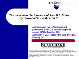 The Investment Performance of Rare U.S. Coins
        By: Raymond E. Lombra, Ph.D.


                     An independent study of the investment
                     performance of rare U.S. coins for the period
                     January 1979 to December 2011.
                     Analysis by R L Associates, Penn State University,
                     February 2012.




              Raymond E. Lombra, Ph.D., Professor of Economics and Senior Advisor to the Dean at Penn State
              University, has authored numerous economic and financial books, publications and periodicals. Professor
              Lombra has been a consultant to the House Banking Committee of the U.S. Congress, the Federal Reserve
              System, the Congressional Budget Office, the Joint Economic Committee, Morgan-Stanley, the
              International Monetary Fund and the U.S. Treasury. His many honors and awards include election to
              Who’s Who in Economics.
 