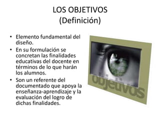 LOS OBJETIVOS
                  (Definición)
• Elemento fundamental del
  diseño.
• En su formulación se
  concretan las finalidades
  educativas del docente en
  términos de lo que harán
  los alumnos.
• Son un referente del
  documentado que apoya la
  enseñanza-aprendizaje y la
  evaluación del logro de
  dichas finalidades.
 