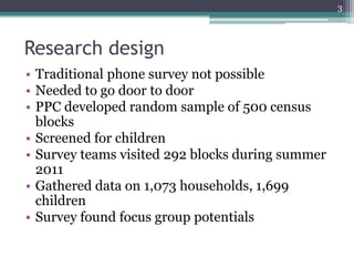 3



Research design
• Traditional phone survey not possible
• Needed to go door to door
• PPC developed random sample of 500 census
  blocks
• Screened for children
• Survey teams visited 292 blocks during summer
  2011
• Gathered data on 1,073 households, 1,699
  children
• Survey found focus group potentials
 