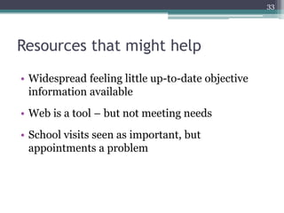 33




Resources that might help
• Widespread feeling little up-to-date objective
  information available
• Web is a tool – but not meeting needs
• School visits seen as important, but
  appointments a problem
 