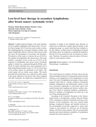 REVIEW ARTICLE
Low-level laser therapy in secondary lymphedema
after breast cancer: systematic review
Mariana Toledo Biscaia Raposo Mourão e Lima &
Januário Gomes Mourão e Lima &
Mauro Figueiredo Carvalho de Andrade &
Anke Bergmann
Received: 14 August 2012 /Accepted: 15 November 2012
# Springer-Verlag London 2012
Abstract Complex physical therapy is the main treatment
for the secondary lymphedema after breast cancer. The low-
level laser therapy (LLLT) has been used in order to stimu-
late lymphangiogenesis, encourage lymphatic motility, and
reduce lymphostatic fibrosis. However, these factors could
also favor the development of recurrence and metastasis.
The objective of this study is to discuss the use of LLLT in
the treatment of lymphedema after breast cancer. This study
utilized a systematic review on the use of LLLT in the
treatment of lymphedema after breast cancer. Evaluating
quality of articles was conducted through the PEDro scale.
Of the 41 articles identified, four were considered to be of
high methodological quality (score≥5). The low-level laser
in the axillary region was performed in all studies. The
control group was not similar across studies. The results
presented showed that there was a reduction in limb volume
in the group subjected to low-power laser when compared
with other treatments. No studies have evaluated the risk of
metastasis or relapse in the irradiated areas. Because no
studies have included the complex physical therapy as the
comparison group, we cannot claim that laser treatment is
the best efficacy or effectiveness in lymphedema treatment
after breast cancer. No studies have evaluated the hypothesis
that the LLLT can increase the risk of recurrence or metas-
tasis. Therefore, the questions about the safety of this pro-
cedure in cancer patients remain.
Keywords Breast neoplasm . Low-level laser therapy .
Physiotherapy . Lymphedema
Introduction
The overall increase in incidence of breast cancer and sig-
nificant morbidity related to its treatment has raised renewed
attention to the management of arm lymphedema in recent
years. The onset of lymphedema secondary to breast cancer
treatment often leads to a chronic condition of functional
disability, disfigurement, and inflammatory attacks [1] and
even conservative approaches to treat breast cancer, like
sentinel lymph node sampling and selective axillary clear-
ance, have failed to erradicate lymphatic complications.
Moreover, incidence of lymphedema can affect up to one
out of four treated patients [2].
According to the Consensus Document of the Interna-
tional Society of Lymphology, complex physical therapy
(CPT), consisting two phases of treatment involving a com-
bination of four components: skin care, manual lymph
drainage, compression therapy, and remedial exercises, is
the recommended conservative approach to reduce limb
volume in most patients [3]. However, not all facilities
dealing with breast cancer patients offer the recommended
treatment and several alternative modalities of lymphedema
treatment have been reported [4–6].
M. T. B. R. M. e Lima :A. Bergmann
Augusto Motta University Center—UNISUAM, Rio de Janeiro,
Brazil
e-mail: marybiscaia@yahoo.com.br
J. G. M. e Lima
Faculdade de Tecnologia e Ciências—FTC, Salvador, Brazil
e-mail: janulima@yahoo.com.br
M. F. C. de Andrade
Faculdade de Medicina da Universidade de São Paulo, São Paulo,
Brazil
e-mail: mauroand@uol.com.br
A. Bergmann
National Cancer Institute—INCA, Rio de Janeiro, Brazil
A. Bergmann (*)
Rua André Cavalcanti, 37/2 andar—Centro,
CEP 20231-050, Rio de Janeiro, Rio de Janeiro, Brazil
e-mail: abergmann@inca.gov.br
Lasers Med Sci
DOI 10.1007/s10103-012-1240-y
 