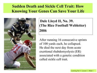 Sudden Death and Sickle Cell Trait: How
Knowing Your Genes Can Save Your Life

               Dale Lloyd II, No. 39.
              (The Rice Football Webletter)
              2006

              After running 16 consecutive sprints
              of 100 yards each, he collapsed.
              He died the next day from acute
              exertional rhabdomyolysis (ER)
              associated with a genetic condition
              called sickle cell trait.


                                     Learning Set 4 : Lesson 1 : Slide 1
 