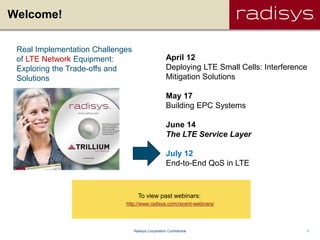 Welcome!

 Real Implementation Challenges
 of LTE Network Equipment:                           April 12
 Exploring the Trade-offs and                        Deploying LTE Small Cells: Interference
 Solutions                                           Mitigation Solutions

                                                     May 17
                                                     Building EPC Systems

                                                     June 14
                                                     The LTE Service Layer

                                                     July 12
                                                     End-to-End QoS in LTE



                                    To view past webinars:
                             http://www.radisys.com/recent-webinars/




                                  Radisys Corporation Confidential                         1
 