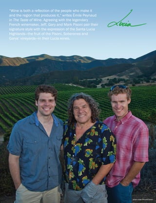 “Wine is both a reflection of the people who make it
and the region that produces it,” writes Émile Peynaud
in The Taste of Wine. Agreeing with the legendary
French winemaker, Jeff, Gary and Mark Pisoni pair their
signature style with the expression of the Santa Lucia
Highlands—the fruit of the Pisoni, Soberanes and
Garys’ vineyards—in their Lucia wines.
photo credit: Richard Green
 
