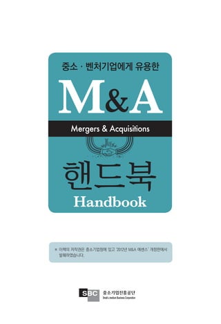 중소·벤처기업에게 유용한



 M&A  Mergers & Acquisitions




   핸드북
       Handbook

※ 이책의 저작권은 중소기업청에 있고 ‘2012년 M&A 에센스’ 개정판에서
  발췌하였습니다.
 