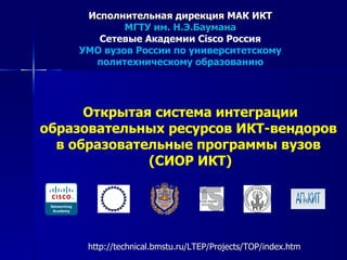 Исполнительная дирекция МАК ИКТ
            МГТУ им. Н.Э.Баумана
       Сетевые Академии Cisco Россия
    УМО вузов России по университетскому
      политехническому образованию




      Открытая система интеграции
образовательных ресурсов ИКТ-вендоров
  в образовательные программы вузов
              (СИОР ИКТ)




      http://technical.bmstu.ru/LTEP/Projects/TOP/index.htm
 