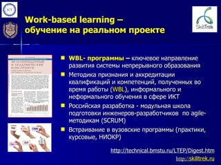Work-based learning –
обучение на реальном проекте


        WBL- программы – ключевое направление
         развития системы непрерывного образования
        Методика признания и аккредитации
         квалификаций и компетенций, полученных во
         время работы (WBL), информального и
         неформального обучения в сфере ИКТ
        Российская разработка - модульная школа
         подготовки инженеров-разработчиков по agile-
         методикам (SCRUM)
        Встраивание в вузовские программы (практики,
         курсовые, НИОКР)

                      http://technical.bmstu.ru/LTEP/Digest.htm
                                                 http://skilltrek.ru
                                                 http://
 