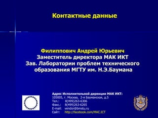 Контактные данные




      Филиппович Андрей Юрьевич
    Заместитель директора МАК ИКТ
Зав. Лаборатории проблем технического
   образования МГТУ им. Н.Э.Баумана



        Адрес Исполнительной дирекции МАК ИКТ:
        105005, г. Москва, 2-я Бауманская, д.5
        Тел.:    8(499)263-6306
        Факс.: 8(499)263-6265
        E-mail: vendor@bmstu.ru
        Сайт:   http://facebook.com/MAC.ICT
 